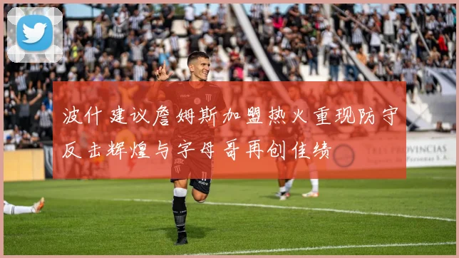 波什建议詹姆斯加盟热火重现防守反击辉煌与字母哥再创佳绩