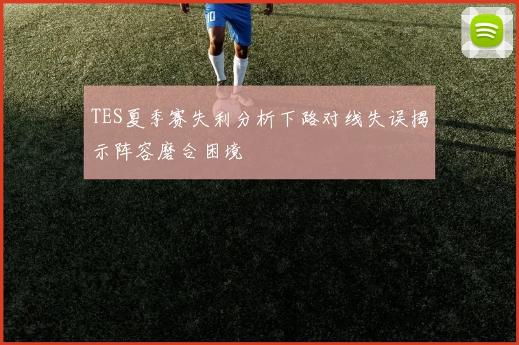 TES夏季赛失利分析下路对线失误揭示阵容磨合困境