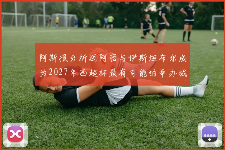 阿斯报分析迈阿密与伊斯坦布尔成为2027年西超杯最有可能的举办城市