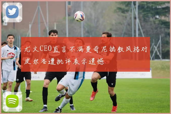 尤文CEO直言不满曼奇尼执教风格对皮尔洛遭批评表示遗憾